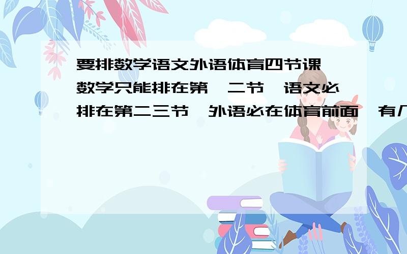 要排数学语文外语体育四节课,数学只能排在第一二节,语文必排在第二三节,外语必在体育前面,有几种排法?