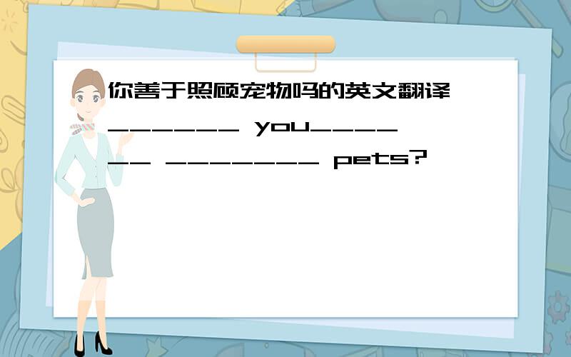 你善于照顾宠物吗的英文翻译 ______ you______ _______ pets?