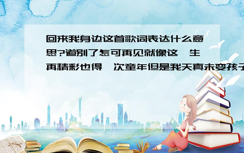 回来我身边这首歌词表达什么意思?道别了怎可再见就像这一生再精彩也得一次童年但是我天真未变孩子很好骗 为了不死的信念仍然信 你狡辩若我听教你便回来我身边明知等不到 亦要等还好