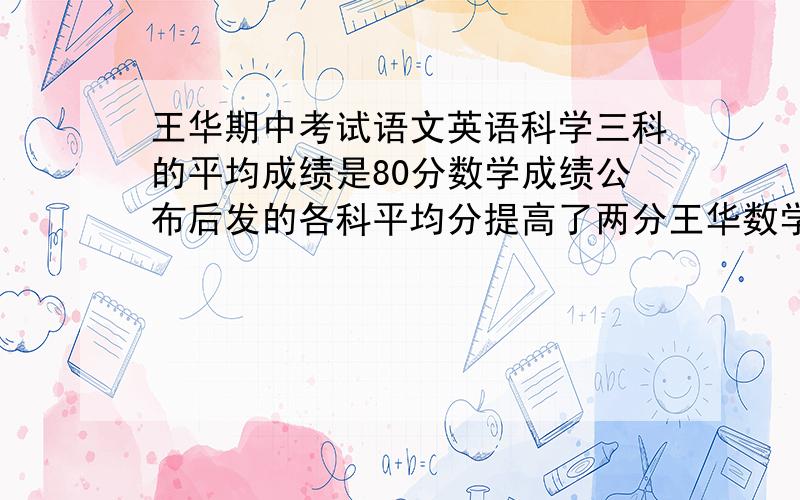 王华期中考试语文英语科学三科的平均成绩是80分数学成绩公布后发的各科平均分提高了两分王华数学考了多少分