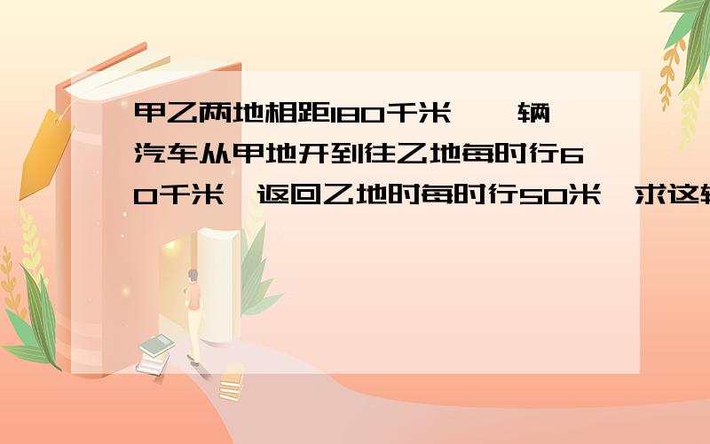 甲乙两地相距180千米,一辆汽车从甲地开到往乙地每时行60千米,返回乙地时每时行50米,求这辆汽车返往的平均速度.（保留两位小数）