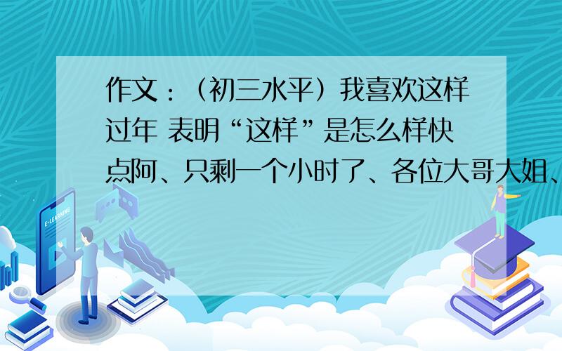 作文：（初三水平）我喜欢这样过年 表明“这样”是怎么样快点阿、只剩一个小时了、各位大哥大姐、请速度帮忙.