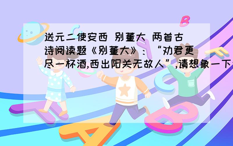 送元二使安西 别董大 两首古诗阅读题《别董大》：“劝君更尽一杯酒,西出阳关无故人”,请想象一下当时的情景.《送元二使安西》：1.此刻,请你对这位前途迷茫的董大说几句话.2.请闭上眼