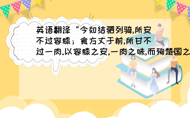 英语翻译“今如结驷列骑,所安不过容膝；食方丈于前,所甘不过一肉.以容膝之安,一肉之味,而殉楚国之忧,其可乎?要求直译，不要大意。