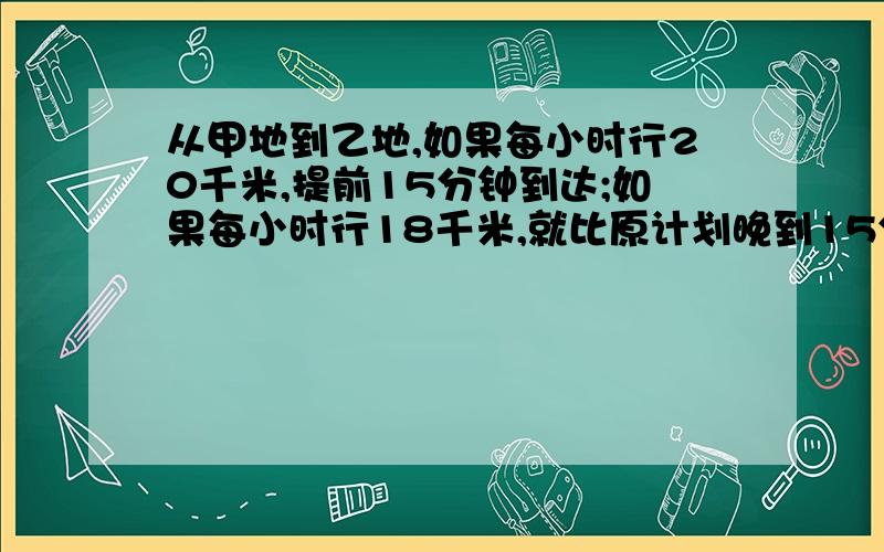 从甲地到乙地,如果每小时行20千米,提前15分钟到达;如果每小时行18千米,就比原计划晚到15分钟,求甲乙两地距离?