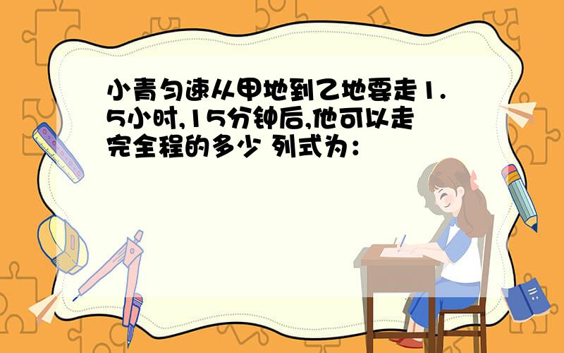 小青匀速从甲地到乙地要走1.5小时,15分钟后,他可以走完全程的多少 列式为：