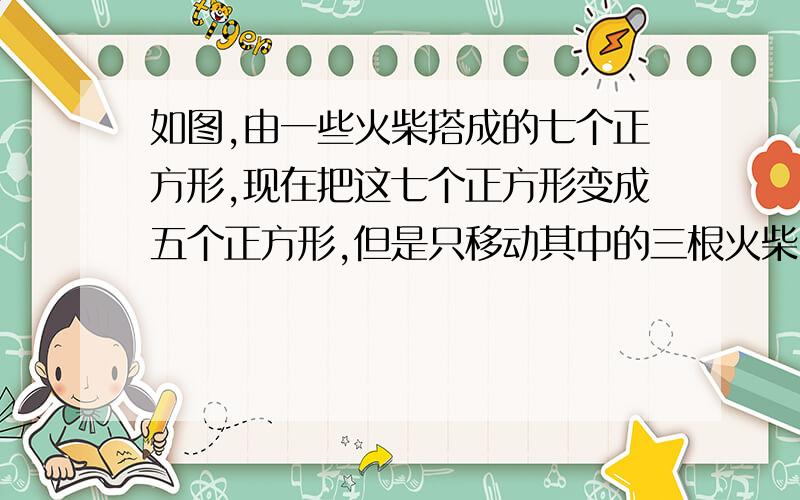 如图,由一些火柴搭成的七个正方形,现在把这七个正方形变成五个正方形,但是只移动其中的三根火柴.