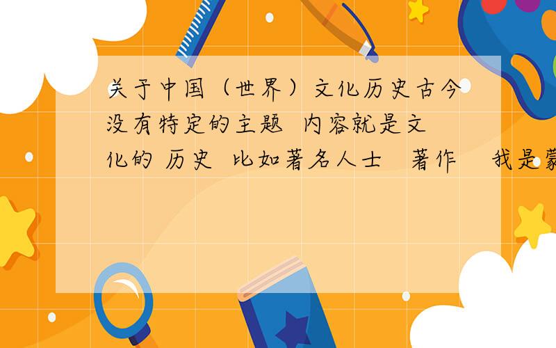 关于中国（世界）文化历史古今没有特定的主题  内容就是文化的 历史  比如著名人士   著作    我是蒙族 我表达可能 不太准确吧   但是要的就是高中历史必修3的70几页来着 有个活动    就是