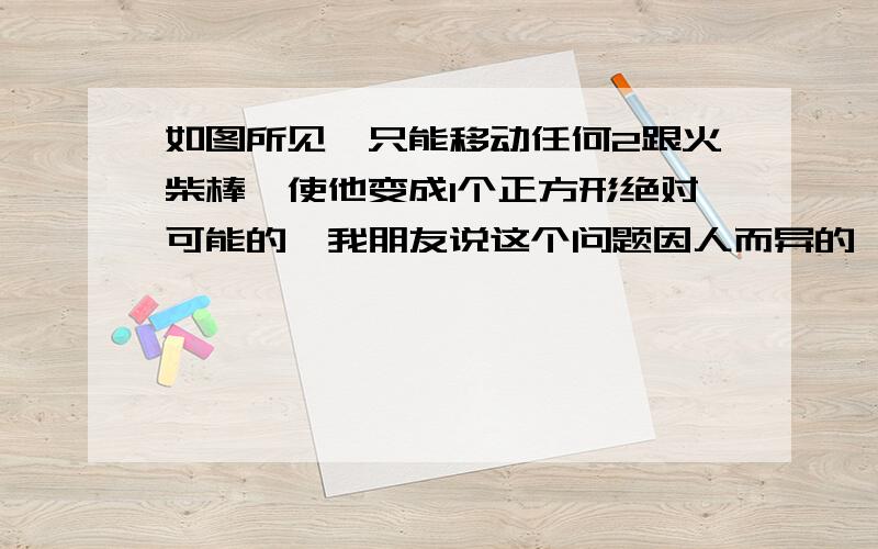 如图所见,只能移动任何2跟火柴棒,使他变成1个正方形绝对可能的,我朋友说这个问题因人而异的,有些人几分钟就想出来了,些人,想一晚上都想不明白.