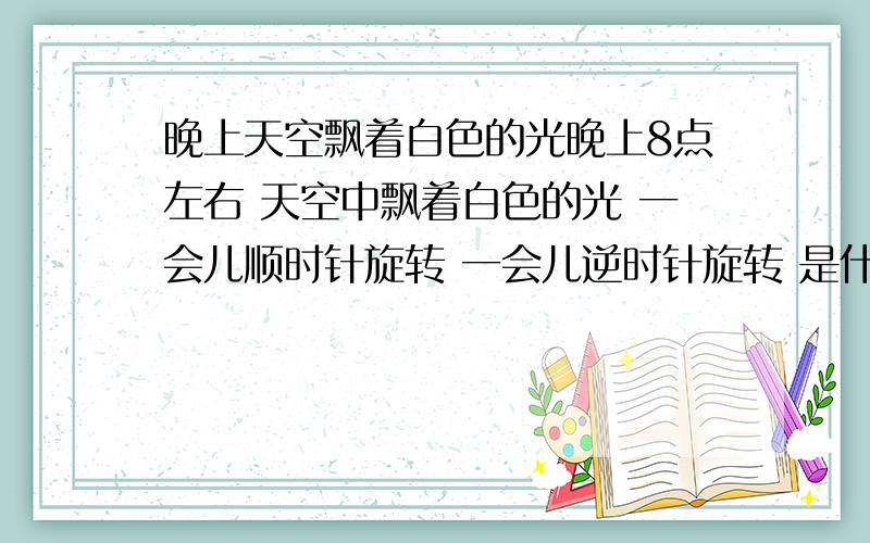 晚上天空飘着白色的光晚上8点左右 天空中飘着白色的光 一会儿顺时针旋转 一会儿逆时针旋转 是什么呢?（注：本人是小朋友,不太懂.