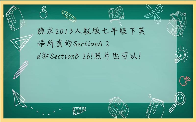 跪求2013人教版七年级下英语所有的SectionA 2d和SectionB 2b!照片也可以!