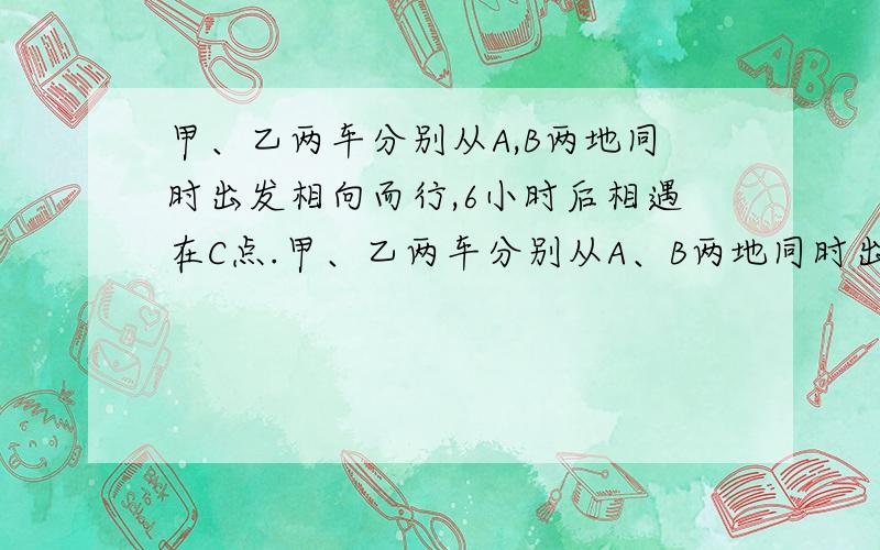 甲、乙两车分别从A,B两地同时出发相向而行,6小时后相遇在C点.甲、乙两车分别从A、B两地同时出发相向而行,6小时后相遇在C点.若甲车速度不变,乙车每小时多行5千米,且两车还从A、B两地同时