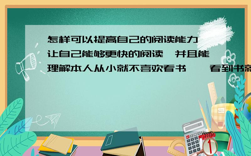 怎样可以提高自己的阅读能力,让自己能够更快的阅读,并且能理解本人从小就不喜欢看书,一看到书就烦,连最喜欢看的儿童图书都是看一下,就累了,就无心再看下去了. 本人的阅读文章,小说之