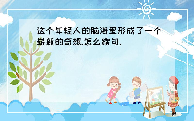 这个年轻人的脑海里形成了一个崭新的奇想.怎么缩句.