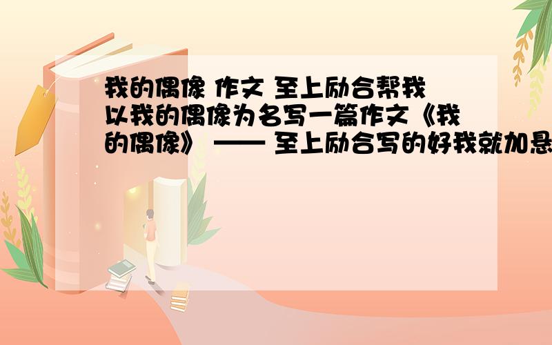 我的偶像 作文 至上励合帮我以我的偶像为名写一篇作文《我的偶像》 —— 至上励合写的好我就加悬金一定要是至上励合的字数接近200~300