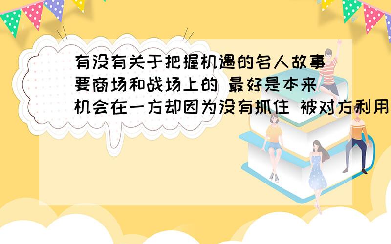 有没有关于把握机遇的名人故事要商场和战场上的 最好是本来机会在一方却因为没有抓住 被对方利用的 战场以2战之类有说服力的战争最好