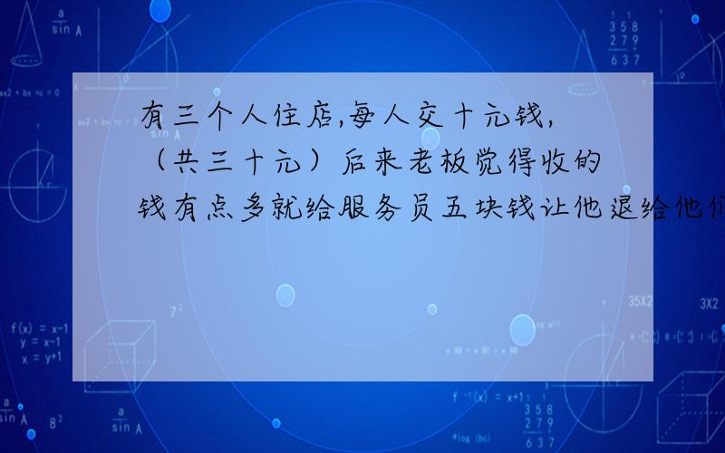 有三个人住店,每人交十元钱,（共三十元）后来老板觉得收的钱有点多就给服务员五块钱让他退给他们三位,可是服务员私自留了两块,只退给他们每人一元钱,（共退三元）等于每个人花了九