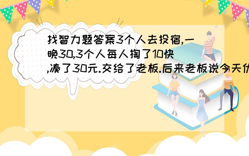 找智力题答案3个人去投宿,一晚30,3个人每人掏了10快,凑了30元.交给了老板.后来老板说今天优惠 只要25元就够了,拿出5元命令服务生退还给他,服务生偷偷藏起2元,放进自己口袋,然后把剩下的3