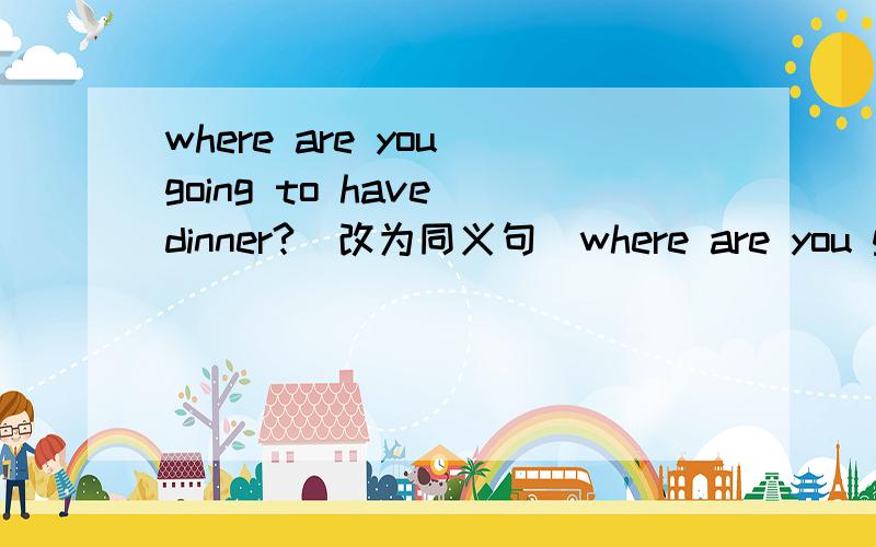 where are you going to have dinner?(改为同义句)where are you going------- ----------?