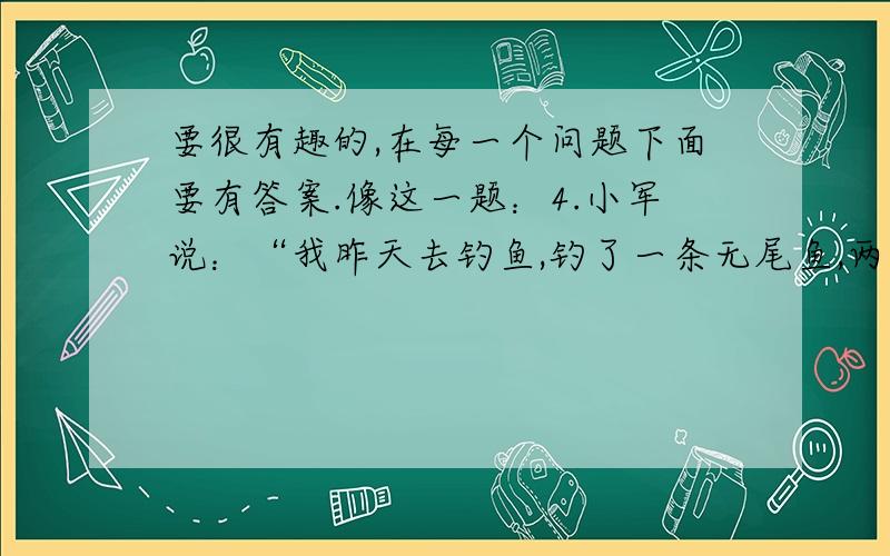 要很有趣的,在每一个问题下面要有答案.像这一题：4.小军说：“我昨天去钓鱼,钓了一条无尾鱼,两条无头的鱼,三条半截的鱼.你猜我一共钓了几条鱼?”同学们猜猜小军一共钓了几条鱼?0条,因