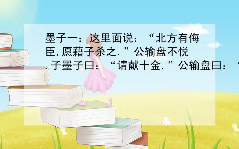 墨子一：这里面说：“北方有侮臣,愿藉子杀之.”公输盘不悦.子墨子曰：“请献十金.”公输盘曰：“吾义固不杀人.”子墨子起,再拜曰：“请说之.吾从北方,闻子为梯,将以攻宋.宋何罪之有?