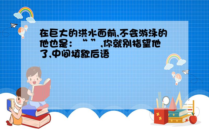 在巨大的洪水面前,不会游泳的他也是：“ ”,你就别指望他了,中间填歇后语