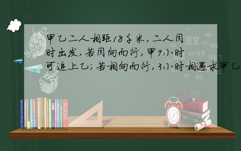 甲乙二人相距18千米,二人同时出发,若同向而行,甲9小时可追上乙；若相向而行,3小时相遇求甲乙两人的速度