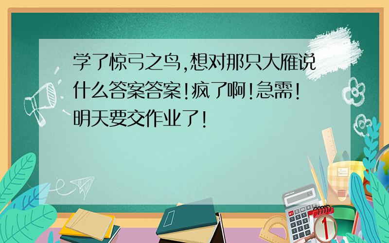 学了惊弓之鸟,想对那只大雁说什么答案答案!疯了啊!急需!明天要交作业了!