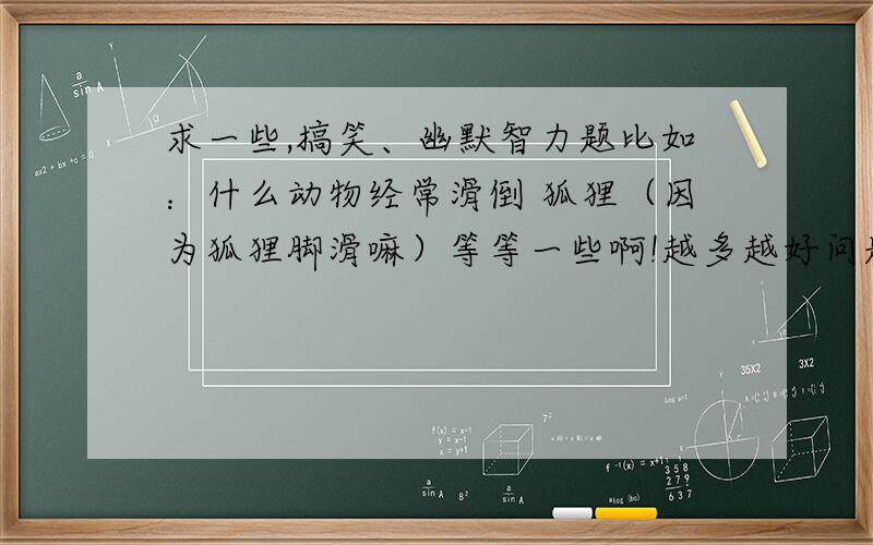 求一些,搞笑、幽默智力题比如：什么动物经常滑倒 狐狸（因为狐狸脚滑嘛）等等一些啊!越多越好问题简短点,最好20个字以下.下面的仁兄问那些题目太不新鲜感,N年前就会了.