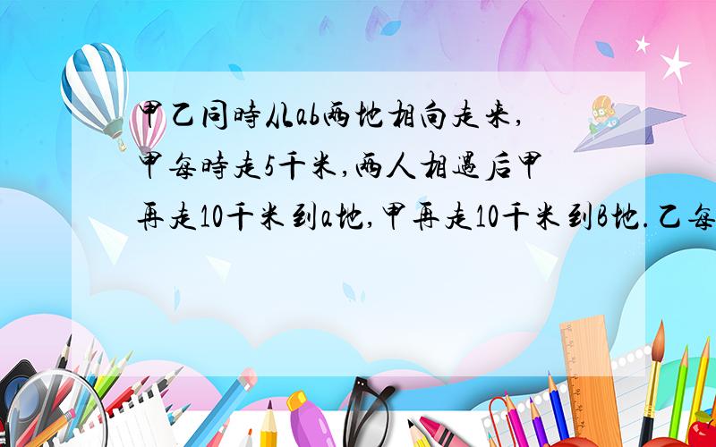 甲乙同时从ab两地相向走来,甲每时走5千米,两人相遇后甲再走10千米到a地,甲再走10千米到B地.乙每时走多少千米?thank you!