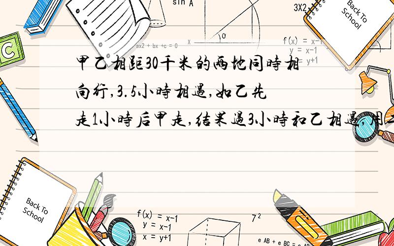 甲乙相距30千米的两地同时相向行,3.5小时相遇,如乙先走1小时后甲走,结果过3小时和乙相遇,用二元一次方程解