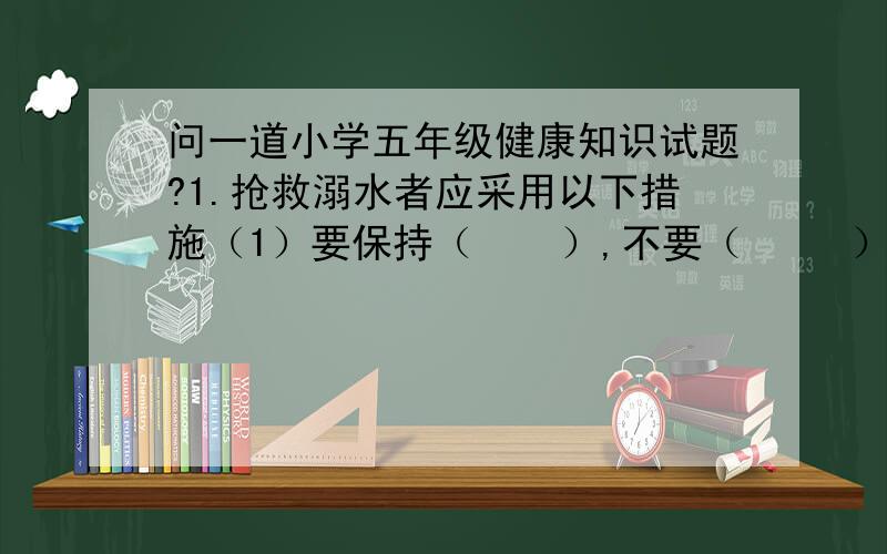 问一道小学五年级健康知识试题?1.抢救溺水者应采用以下措施（1）要保持（    ）,不要（     ）（2）要及时施以（   ）,和（     ）（3）立即打电话向有关部门报告或大声呼救,请求援助.