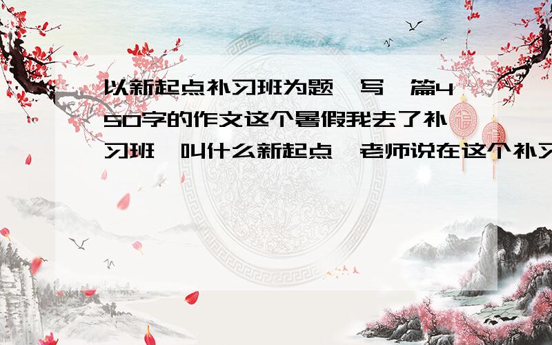 以新起点补习班为题,写一篇450字的作文这个暑假我去了补习班,叫什么新起点,老师说在这个补习班有一个新的起点,所以老师就出了这个作文,我实在没钱了