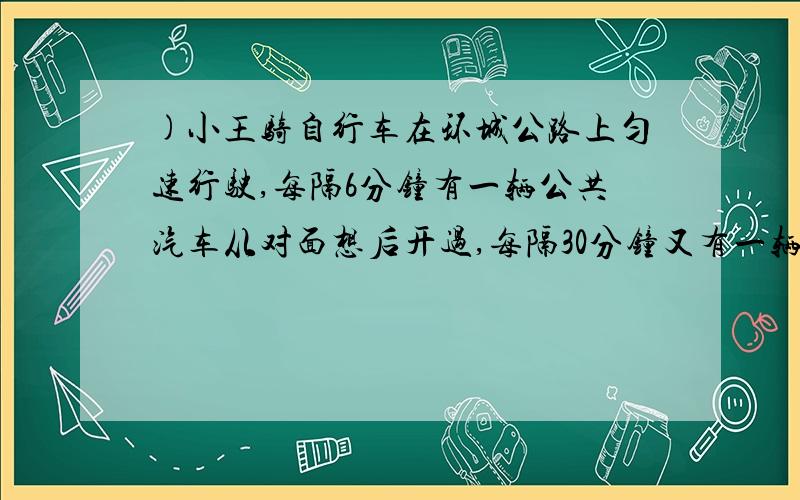 )小王骑自行车在环城公路上匀速行驶,每隔6分钟有一辆公共汽车从对面想后开过,每隔30分钟又有一辆公共汽车从后面向前开过,若公共汽车也是匀速行驶,且不计乘客上、下车的时间,那么公交