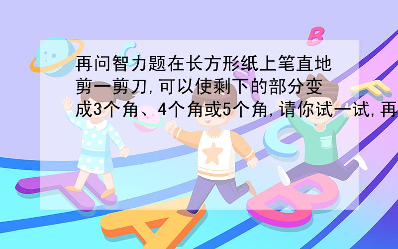 再问智力题在长方形纸上笔直地剪一剪刀,可以使剩下的部分变成3个角、4个角或5个角,请你试一试,再在图上画出来.