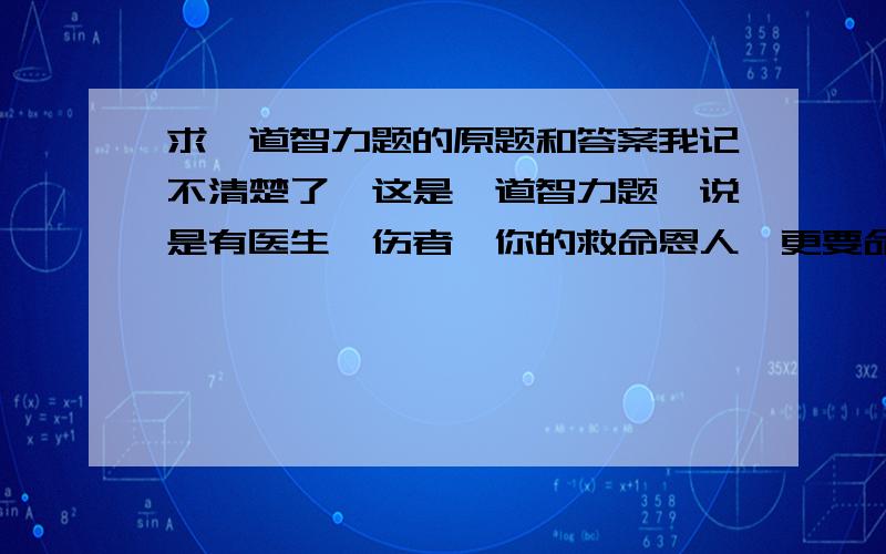 求一道智力题的原题和答案我记不清楚了,这是一道智力题,说是有医生,伤者,你的救命恩人,更要命的是还有女朋友,问你会带谁?求原题和答案.