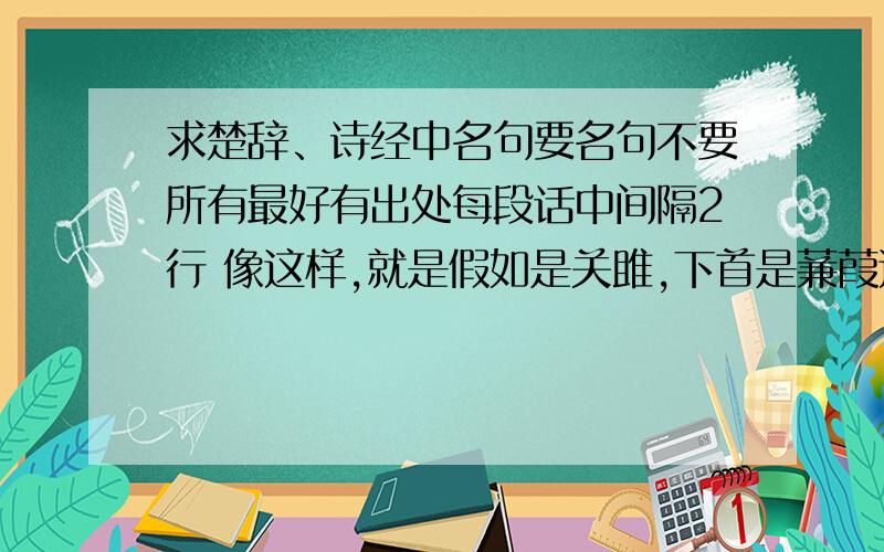 求楚辞、诗经中名句要名句不要所有最好有出处每段话中间隔2行 像这样,就是假如是关雎,下首是蒹葭这两首隔2行,不是翻译和句子隔2行 还有,最好带拼音,有的字不认识最好要段,容易背的 要