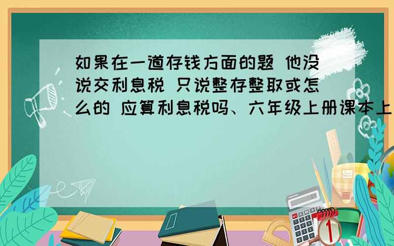 如果在一道存钱方面的题 他没说交利息税 只说整存整取或怎么的 应算利息税吗、六年级上册课本上小精灵说得要交百分之五的利息税 很迷茫