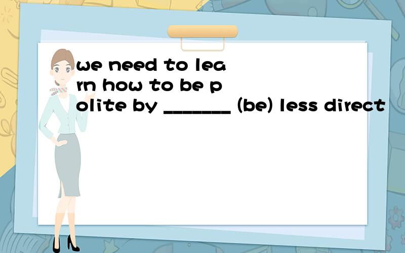 we need to learn how to be polite by _______ (be) less direct