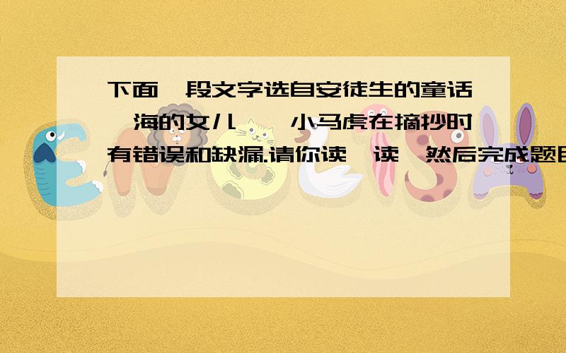 下面一段文字选自安徒生的童话《海的女儿》,小马虎在摘抄时有错误和缺漏.请你读一读,然后完成题目.这个时候,所有的仆人和着优美的音乐,轻盈地跳起舞来.于是,小美人鱼伸出白皙、细嫩