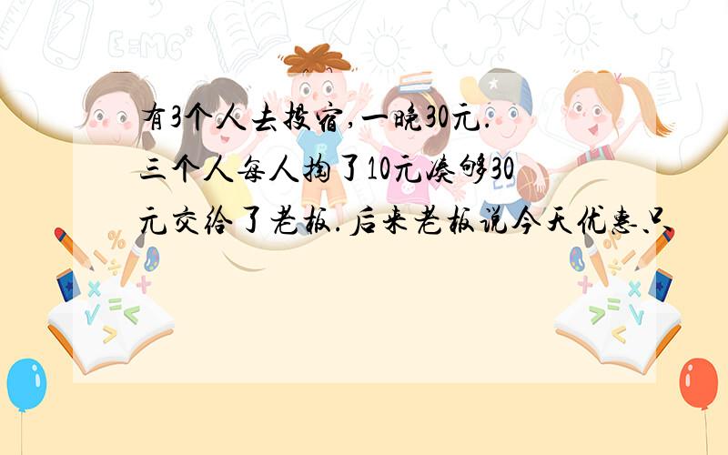 有3个人去投宿,一晚30元.三个人每人掏了10元凑够30元交给了老板.后来老板说今天优惠只