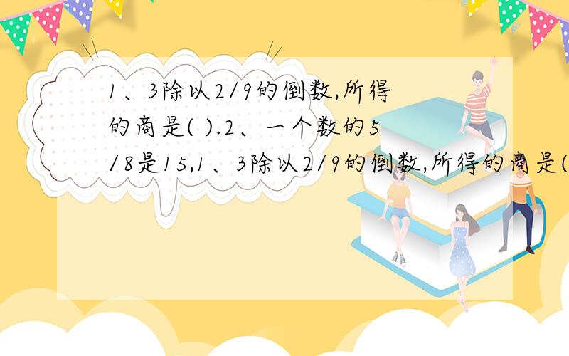 1、3除以2/9的倒数,所得的商是( ).2、一个数的5/8是15,1、3除以2/9的倒数,所得的商是( ).2、一个数的5/8是15,这个数是( ).