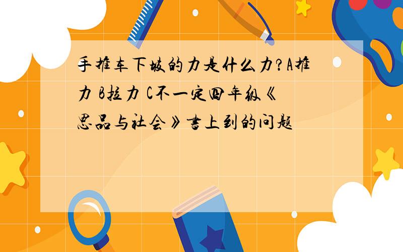 手推车下坡的力是什么力?A推力 B拉力 C不一定四年级《思品与社会》书上到的问题