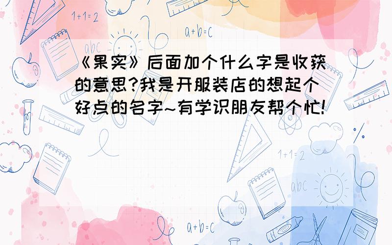 《果实》后面加个什么字是收获的意思?我是开服装店的想起个好点的名字~有学识朋友帮个忙!