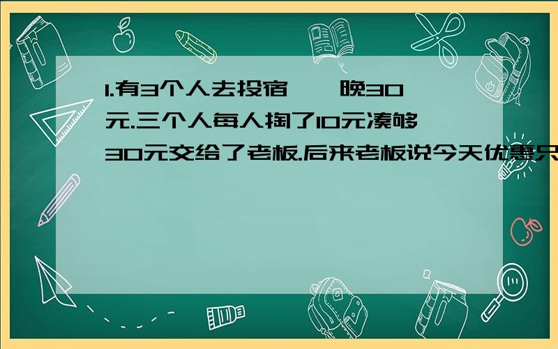 1.有3个人去投宿,一晚30元.三个人每人掏了10元凑够30元交给了老板.后来老板说今天优惠只要25元就够了,