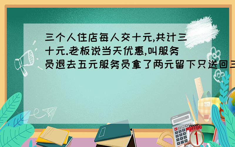 三个人住店每人交十元,共计三十元.老板说当天优惠,叫服务员退去五元服务员拿了两元留下只送回三元    每人一元    也就是每人只拿了九元加上服务员的两元是二十九元    那一元去哪里了