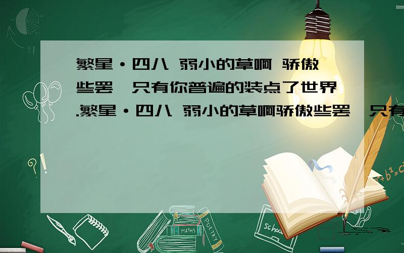 繁星·四八 弱小的草啊 骄傲些罢,只有你普遍的装点了世界.繁星·四八 弱小的草啊骄傲些罢,只有你普遍的装点了世界.1、作者通过这首诗歌颂了_______,希望________,表达了她对________的同情和期