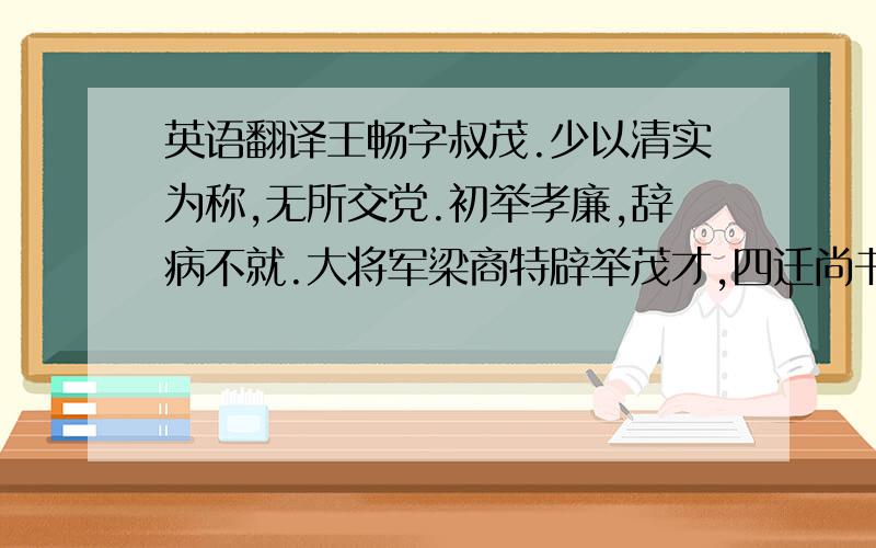 英语翻译王畅字叔茂.少以清实为称,无所交党.初举孝廉,辞病不就.大将军梁商特辟举茂才,四迁尚书令,出为齐相,征拜司隶校尉,转渔阳太守.所在以严明为称.坐事免官.是时,政事多归尚书,桓帝