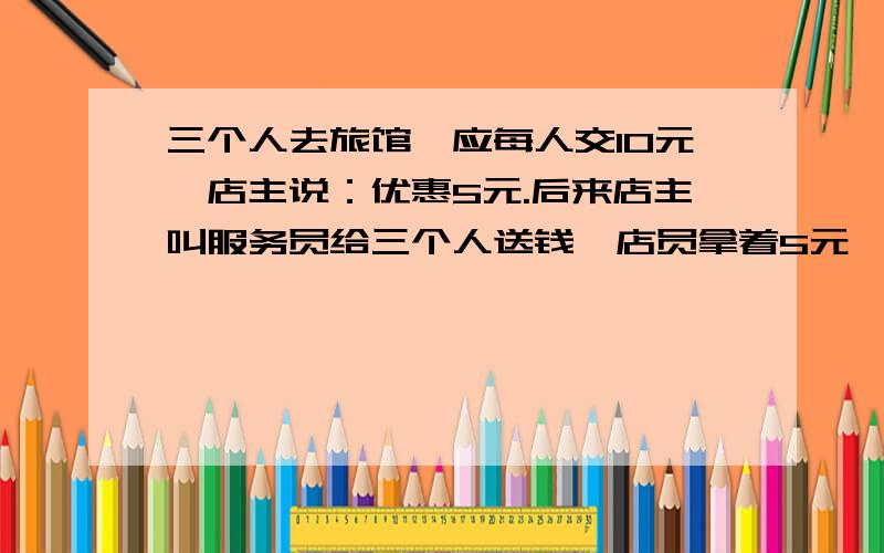 三个人去旅馆,应每人交10元,店主说：优惠5元.后来店主叫服务员给三个人送钱,店员拿着5元,但他拿掉了2元,所以给了那三个人3元.三人一人一元.有两种解法 1.30-5= 25( 元）.25+3=28（元） 2..10-1=9