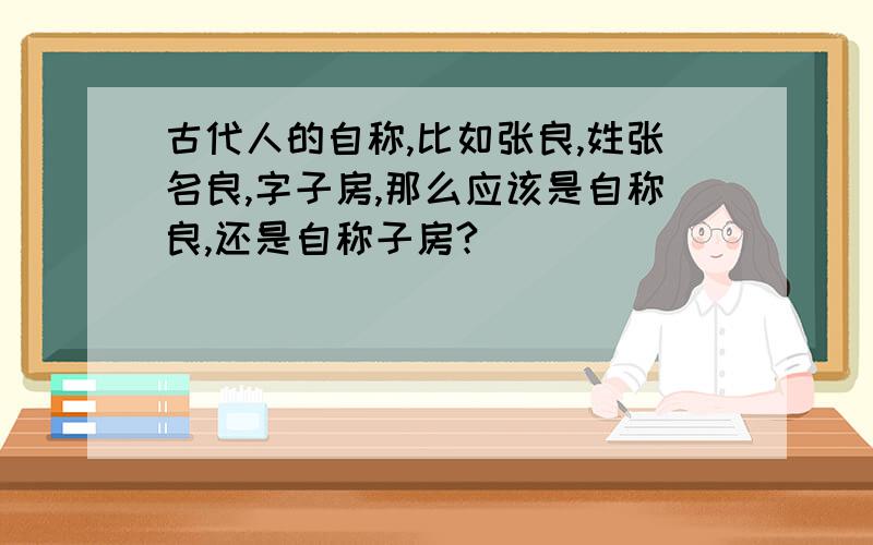 古代人的自称,比如张良,姓张名良,字子房,那么应该是自称良,还是自称子房?